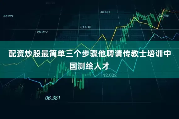 配资炒股最简单三个步骤他聘请传教士培训中国测绘人才