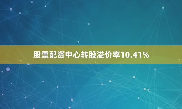 股票配资中心转股溢价率10.41%