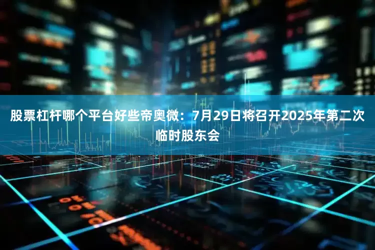 股票杠杆哪个平台好些帝奥微：7月29日将召开2025年第二次临时股东会