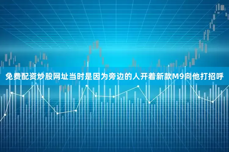 免费配资炒股网址当时是因为旁边的人开着新款M9向他打招呼