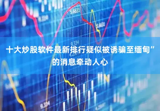 十大炒股软件最新排行疑似被诱骗至缅甸”的消息牵动人心