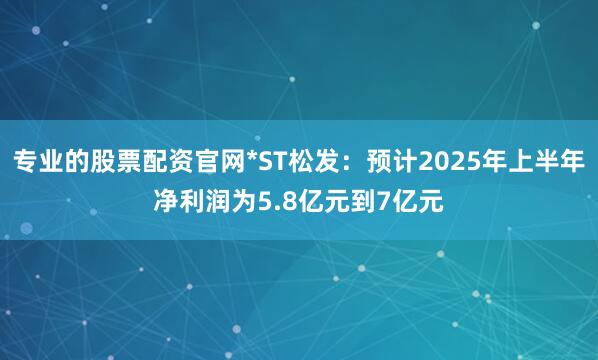 专业的股票配资官网*ST松发：预计2025年上半年净利润为5.8亿元到7亿元