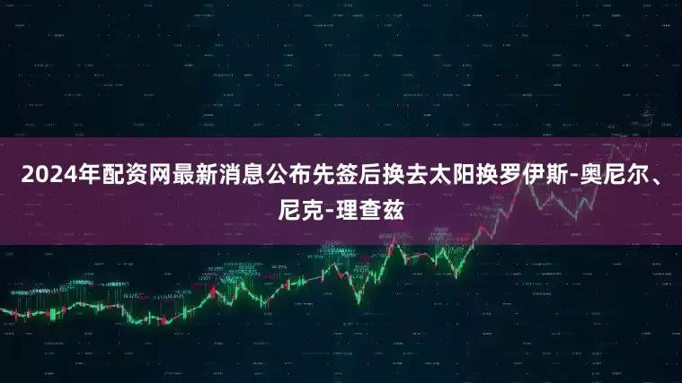 2024年配资网最新消息公布先签后换去太阳换罗伊斯-奥尼尔、尼克-理查兹