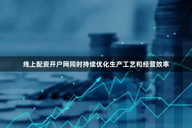 线上配资开户网同时持续优化生产工艺和经营效率
