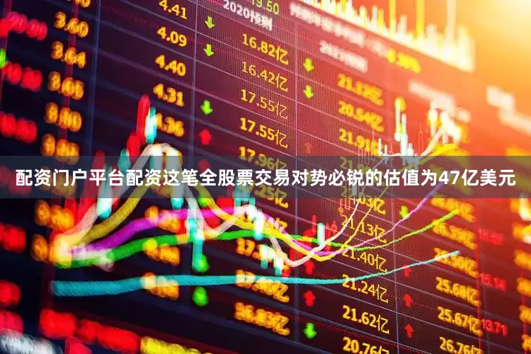 配资门户平台配资这笔全股票交易对势必锐的估值为47亿美元