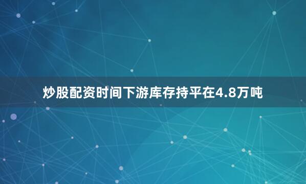 炒股配资时间下游库存持平在4.8万吨